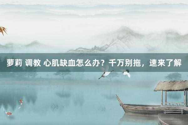 萝莉 调教 心肌缺血怎么办？千万别拖，速来了解