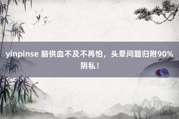 yinpinse 脑供血不及不再怕，头晕问题归附90%阴私！