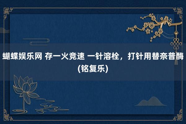 蝴蝶娱乐网 存一火竞速 一针溶栓，打针用替奈普酶(铭复乐)