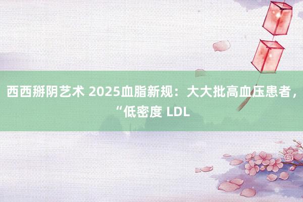 西西掰阴艺术 2025血脂新规：大大批高血压患者，“低密度 LDL