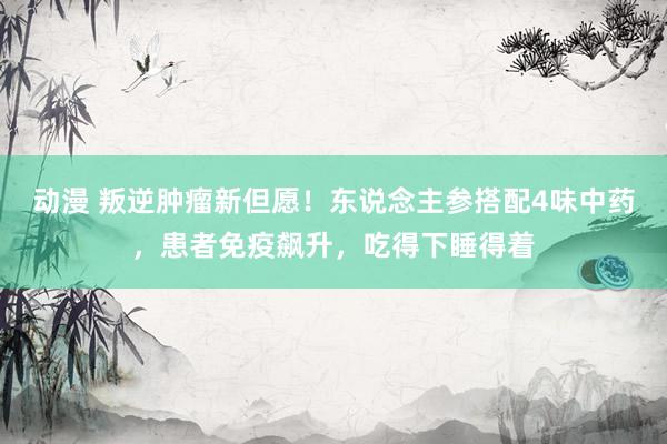 动漫 叛逆肿瘤新但愿！东说念主参搭配4味中药，患者免疫飙升，吃得下睡得着