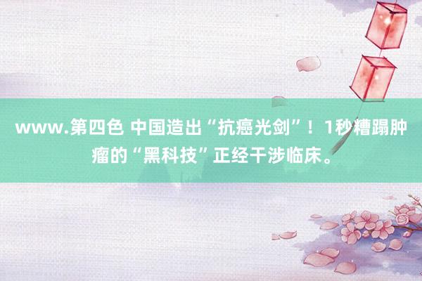 www.第四色 中国造出“抗癌光剑”！1秒糟蹋肿瘤的“黑科技”正经干涉临床。