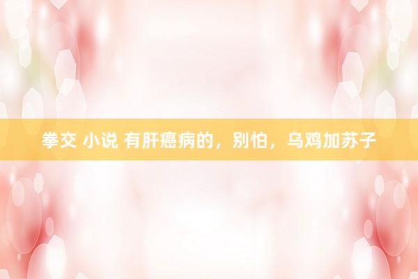 拳交 小说 有肝癌病的，别怕，乌鸡加苏子