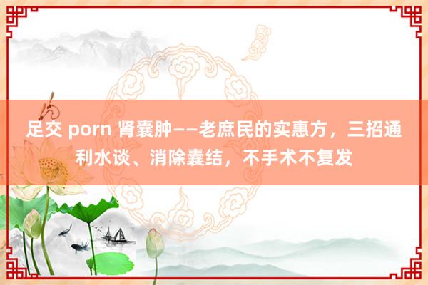 足交 porn 肾囊肿——老庶民的实惠方，三招通利水谈、消除囊结，不手术不复发
