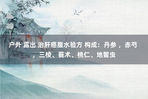 户外 露出 治肝癌腹水验方 构成：丹参 ，赤芍 ，三棱、莪术、桃仁、地鳖虫
