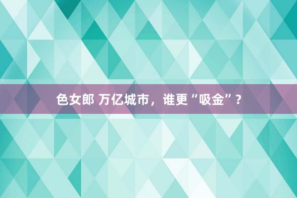 色女郎 万亿城市，谁更“吸金”？