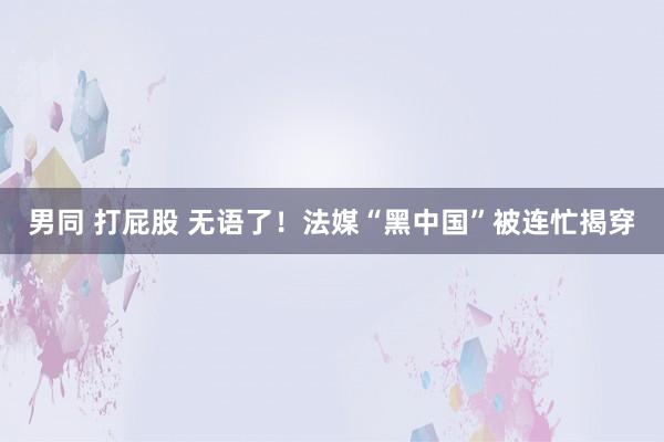 男同 打屁股 无语了！法媒“黑中国”被连忙揭穿