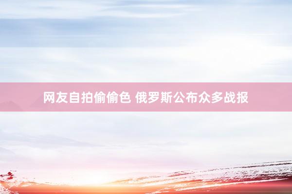 网友自拍偷偷色 俄罗斯公布众多战报