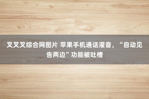 叉叉叉综合网图片 苹果手机通话灌音，“自动见告两边”功能被吐槽