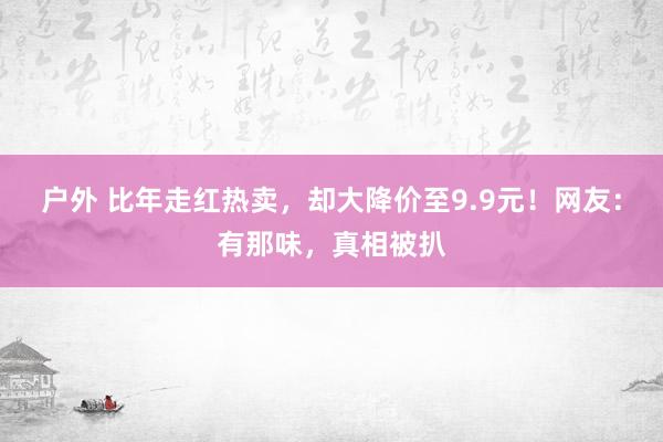 户外 比年走红热卖，却大降价至9.9元！网友：有那味，真相被扒