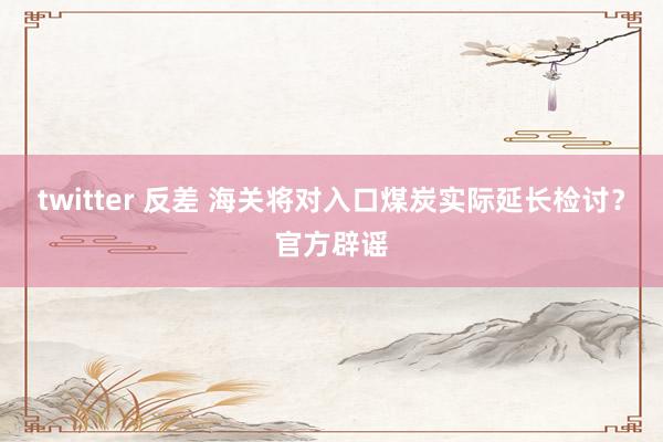 twitter 反差 海关将对入口煤炭实际延长检讨？官方辟谣