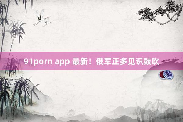 91porn app 最新！俄军正多见识鼓吹