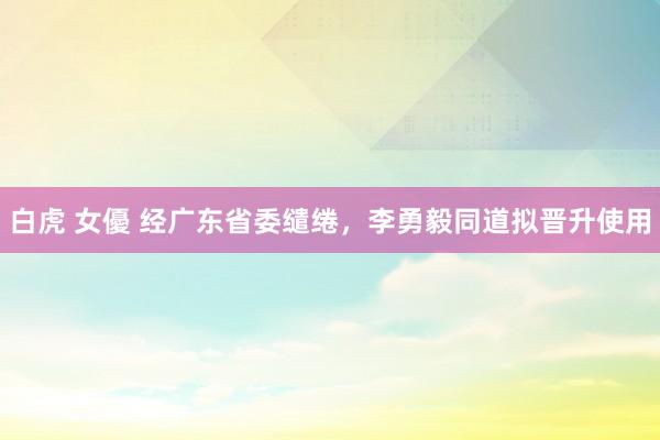 白虎 女優 经广东省委缱绻，李勇毅同道拟晋升使用