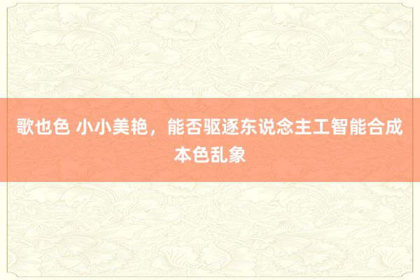 歌也色 小小美艳，能否驱逐东说念主工智能合成本色乱象
