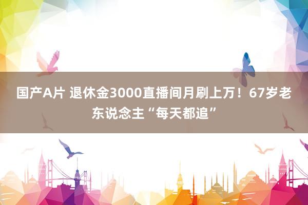 国产A片 退休金3000直播间月刷上万！67岁老东说念主“每天都追”