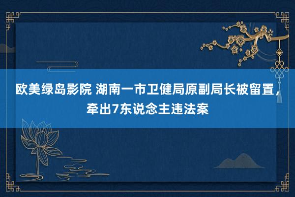 欧美绿岛影院 湖南一市卫健局原副局长被留置，牵出7东说念主违法案