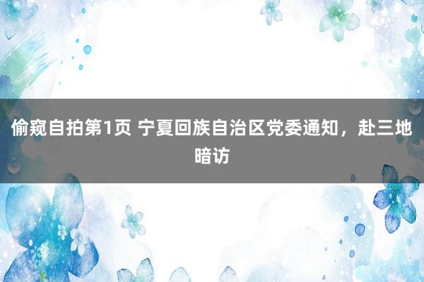偷窥自拍第1页 宁夏回族自治区党委通知，赴三地暗访