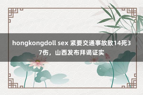 hongkongdoll sex 紧要交通事故致14死37伤，山西发布拜谒证实