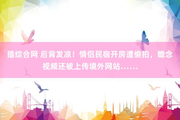 插综合网 后背发凉！情侣民宿开房遭偷拍，瞻念视频还被上传境外网站……