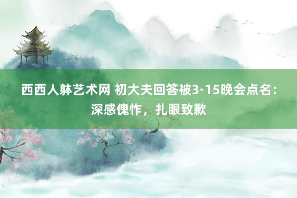 西西人躰艺术网 初大夫回答被3·15晚会点名：深感傀怍，扎眼致歉
