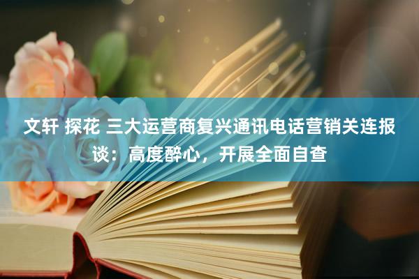 文轩 探花 三大运营商复兴通讯电话营销关连报谈：高度醉心，开展全面自查