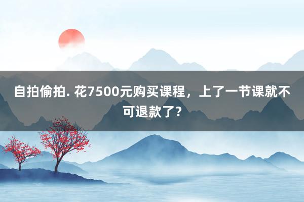 自拍偷拍. 花7500元购买课程，上了一节课就不可退款了？