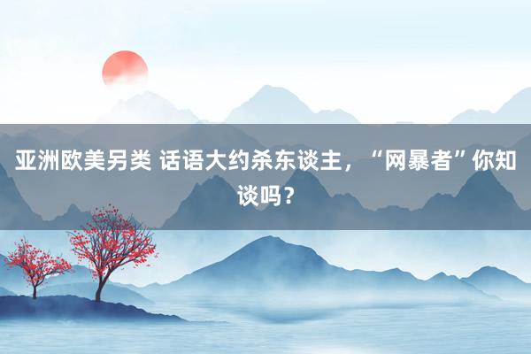 亚洲欧美另类 话语大约杀东谈主，“网暴者”你知谈吗？