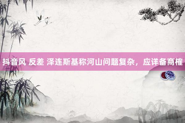 抖音风 反差 泽连斯基称河山问题复杂，应详备商榷