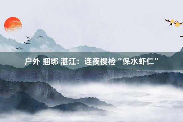 户外 捆绑 湛江：连夜搜检“保水虾仁”