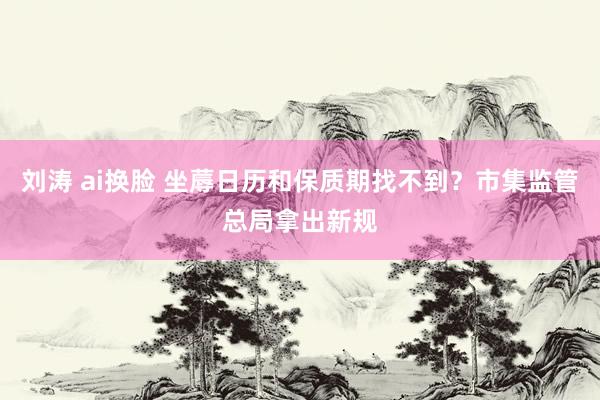 刘涛 ai换脸 坐蓐日历和保质期找不到？市集监管总局拿出新规